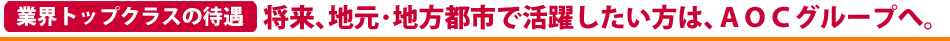 業界トップクラスの待遇。将来､地元･地方都市で活躍したい方は､地方都市で成功しているＡＯＣグループへ。