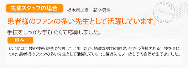 先輩スタッフの場合。栃木県出身　新卒男性。患者様のファンの多い先生として活躍しています。器用なタイプではないので、手技をしっかり学びたくて応募しました。はじめは手技の技術習得に苦労していましたが、今では信頼される手技をを身につけ、患者様のファンの多い先生として活躍しています。接遇にもプロとしての自信が出てきました。