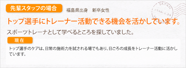 先輩スタッフの場合。福島県出身　新卒女性。トップ選手にトレーナー活動できる機会を活かしています。スポーツトレーナとして学べるところを探していました。トップ選手のケアは、日常の施術力を試される場でもあり、日ごろの成長をトレーナー活動に活かしています。