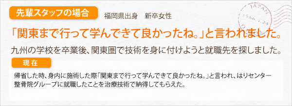 先輩スタッフの場合。福岡県出身　既卒女性。関東まで行って学んできてよかったね。」と言われました。九州の学校を卒業後､関東圏で技術を身につけようと就職先を探しました。帰省した時、身内に施術した際「関東まで行って学んできてよかったね。」と言われ、はりセンター整骨院グループに就職したことを治療技術で納得してもらえた。