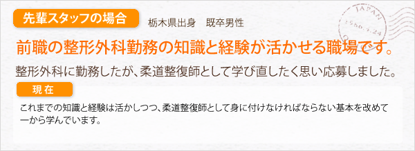 先輩スタッフの場合。栃木県出身　既卒男性。整形外科勤務の知識と経験が活かせる職場です。整形外科に勤務したが、柔道整復師として学び直したく思い応募しました。整形外科勤務の幅広い知識と経験を活かしつつ、柔道整復師として身に付けなければならない基本を学んでいます。