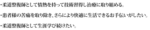 ・柔道整復師として情熱を持って技術習得し治療に取り組める。
・患者様の苦痛を取り除き、さらにより快適に生活できるお手伝いがしたい。
・柔道整復師として生涯学び続けたい。