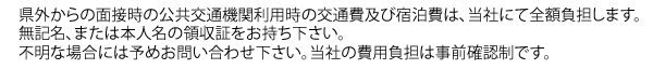 県外からの面接時の公共交通機関利用時の交通費及び宿泊費は、当社にて全額負担します。無記名、または本人名の領収証をお持ち下さい。不明な場合には予めお問い合わせ下さい。当社の費用負担は事前確認制です。