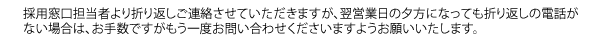 採用窓口担当者より折り返しご連絡させていただきますが、翌営業日の夕方になっても折り返しの電話がない場合は、お手数ですがもう一度お問い合わせくださいますようお願いいたします。