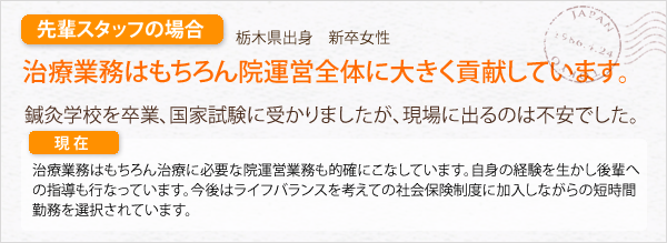 先輩スタッフの場合。栃木県出身　既卒女性。治療業務はもちろん、周辺業務もこなしています。鍼灸学校を卒業、国家試験に受かりましたが、現場に出るのは不安でした。治療業務はもちろん治療に必要な周辺業務もこなしています。自身の経験を活かし、後輩への指導も行っています。今後はライフバランスを考えての各種保険有りの短時間勤務を選択されています。