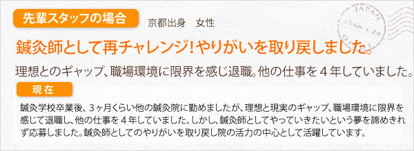 先輩スタッフの場合。京都出身　女性。鍼灸師としてのやりがいを取り戻しました。理想とのギャップ、職場環境に限界を感じ、退職。ほかの仕事を４年していました。鍼灸学校卒業後、３ヶ月くらい近くの鍼灸院に勤めましたが、理想と現実のギャップ、職場環境に限界を感じて退職し、他の仕事を４年していました。しかし、鍼灸師としてやっていきたいと言う夢を諦めきれず応募しました。鍼灸師としてのやりがいを取り戻し、院の活力の中心として活躍しています。