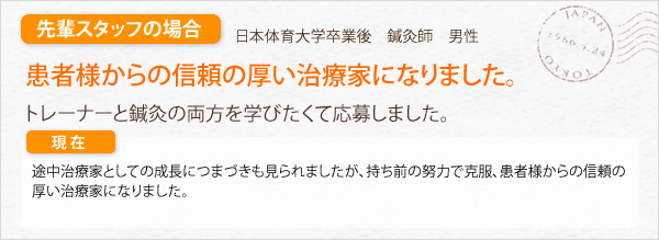 先輩スタッフの場合。日本体育大学卒業後　鍼灸師　男性。患者様からの信頼の厚い治療家になりました。トレーナーと鍼灸の両方を学びたくて応募しました。途中、治療家としての成長につまづきも見られましたが、持ち前の努力で克服、患者様からの信頼の厚い治療家になりました。