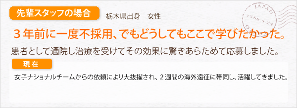 先輩スタッフの場合。栃木県出身　女性。女子ナショナルチームからの依頼により大抜擢され、２週間の海外遠征に帯同し活躍してきました。