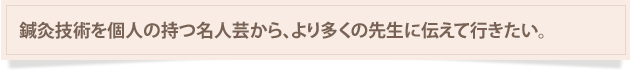 鍼灸技術を個人の持つ名人芸から、より多くの先生に伝えていきたい。